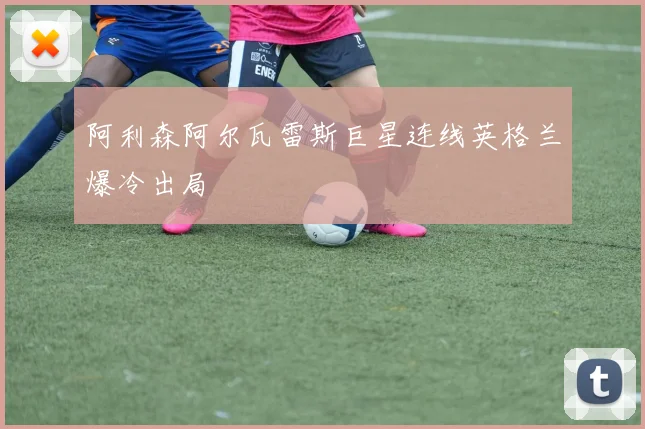 阿利森阿尔瓦雷斯巨星连线英格兰爆冷出局