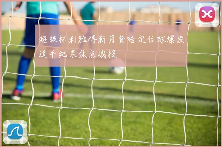 超级杯利雅得新月费哈定位球爆发追平纪录焦点战报