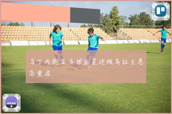 马丁内斯亚马尔巨星连线乌拉圭悬念重启