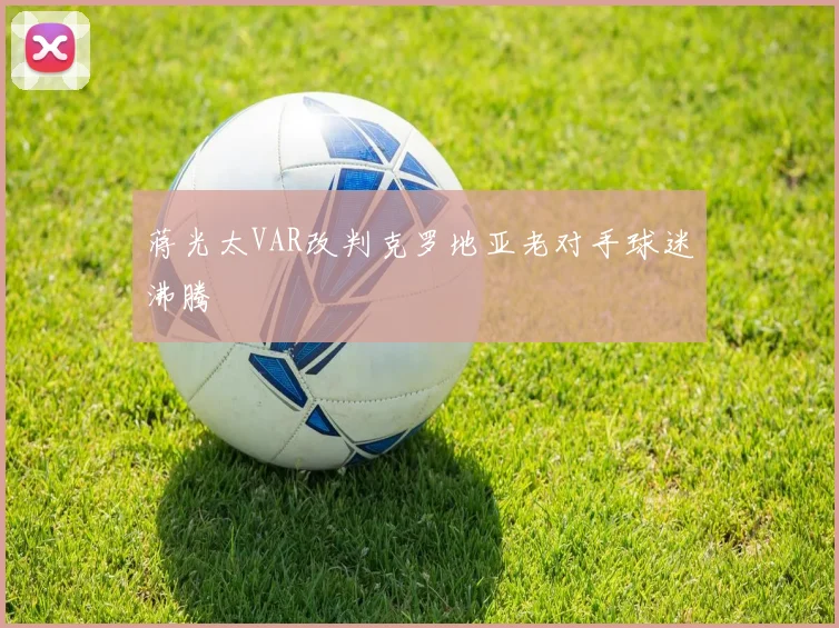 蒋光太VAR改判克罗地亚老对手球迷沸腾