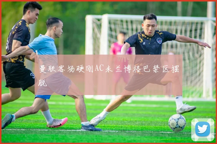 曼联客场硬刚AC米兰博格巴禁区摆脱