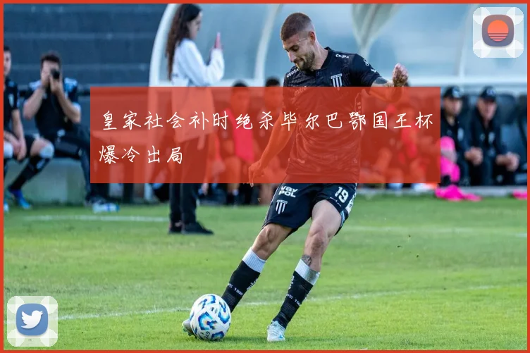 皇家社会补时绝杀毕尔巴鄂国王杯爆冷出局