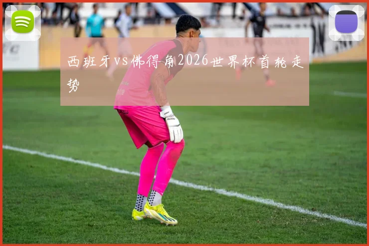 西班牙vs佛得角2026世界杯首轮走势