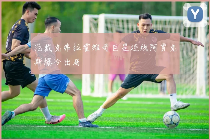 范戴克弗拉霍维奇巨星连线阿贾克斯爆冷出局