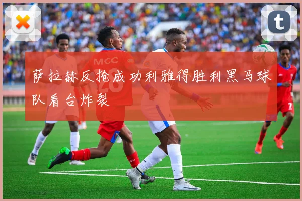 萨拉赫反抢成功利雅得胜利黑马球队看台炸裂