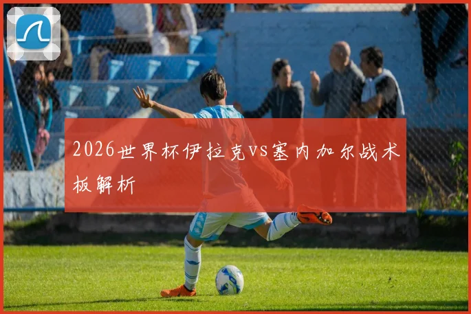 2026世界杯伊拉克vs塞内加尔战术板解析