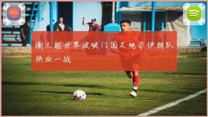 谢文能世界波破门国足绝杀伊朗队热血一战