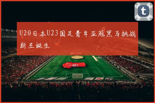 U20日本U23国足青年亚冠黑马挑战新王诞生