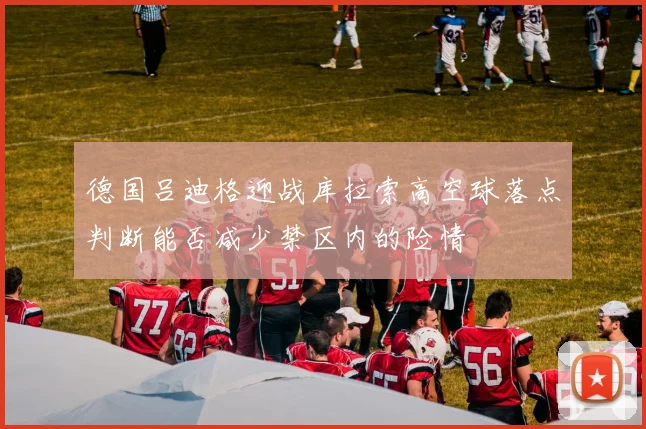 德国吕迪格迎战库拉索高空球落点判断能否减少禁区内的险情
