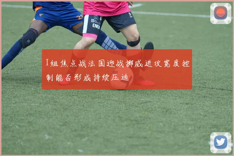 I组焦点战法国迎战挪威进攻宽度控制能否形成持续压迫