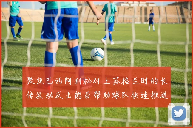 聚焦巴西阿利松对上苏格兰时的长传发动反击能否帮助球队快速推进