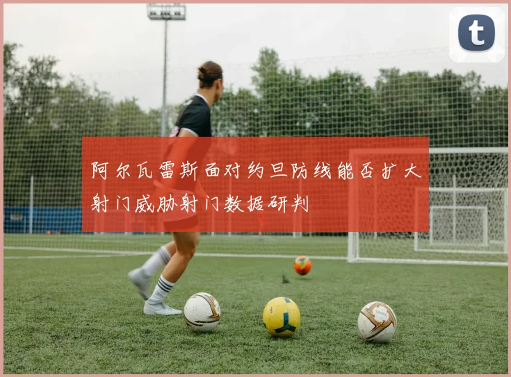 阿尔瓦雷斯面对约旦防线能否扩大射门威胁射门数据研判