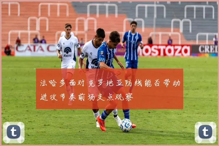 法哈多面对克罗地亚防线能否带动进攻节奏前场支点观察