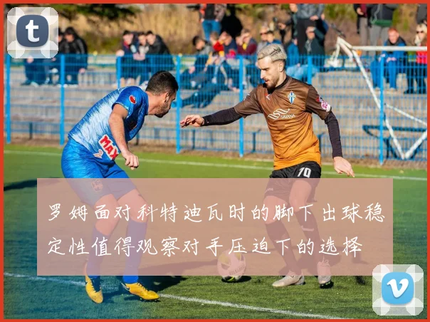 罗姆面对科特迪瓦时的脚下出球稳定性值得观察对手压迫下的选择