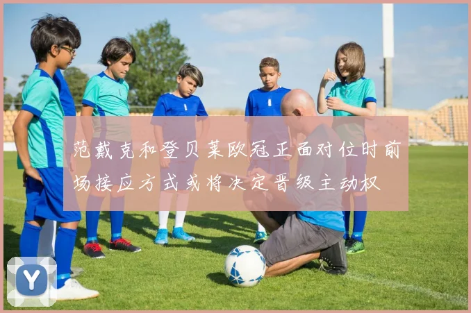 范戴克和登贝莱欧冠正面对位时前场接应方式或将决定晋级主动权