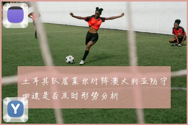 土耳其队居莱尔对阵澳大利亚防守回追是否及时形势分析