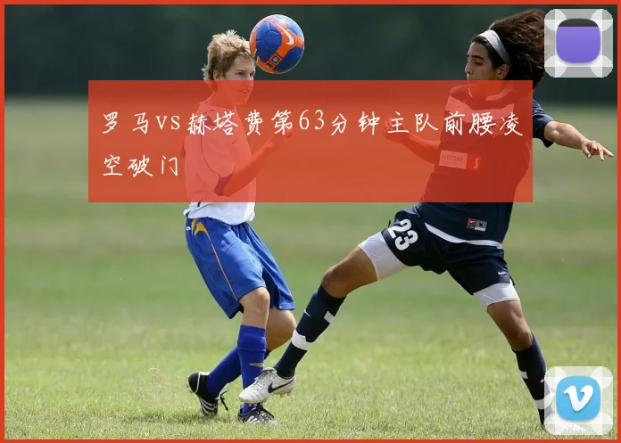 罗马vs赫塔费第63分钟主队前腰凌空破门