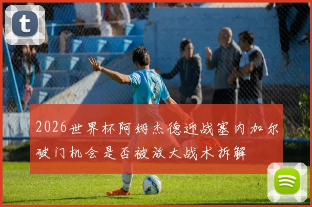 2026世界杯阿姆杰德迎战塞内加尔破门机会是否被放大战术拆解