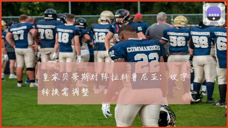 皇家贝蒂斯对阵拉科鲁尼亚:攻守转换需调整