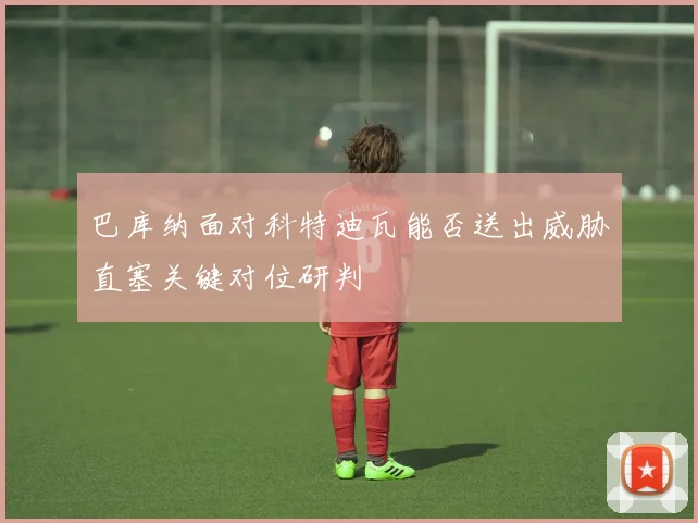 巴库纳面对科特迪瓦能否送出威胁直塞关键对位研判