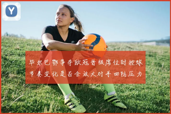 毕尔巴鄂争夺欧冠晋级席位时控球节奏变化是否会放大对手回防压力