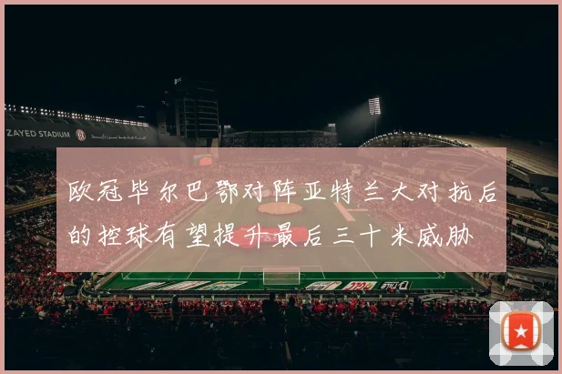 欧冠毕尔巴鄂对阵亚特兰大对抗后的控球有望提升最后三十米威胁